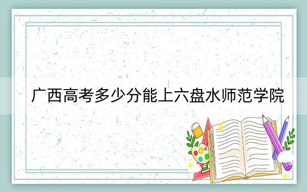 廣西高考多少分能上六盤水師范學(xué)院,？2024年歷史類468分 物理類最低451分