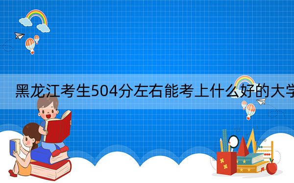 黑龍江考生504分左右能考上什么好的大學,?(附帶2022-2024年504左右大學名單)