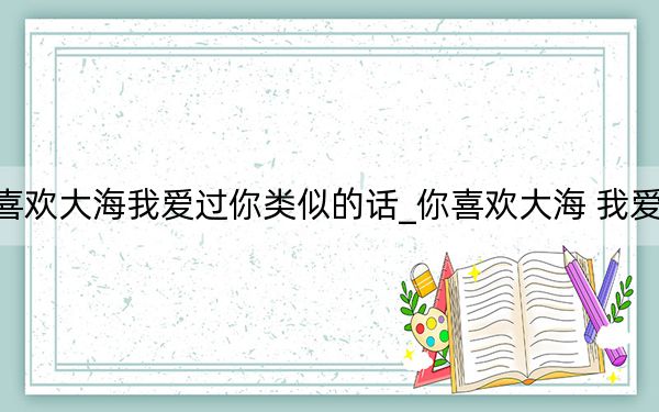 你喜歡大海我愛(ài)過(guò)你類似的話_你喜歡大海 我愛(ài)過(guò)你