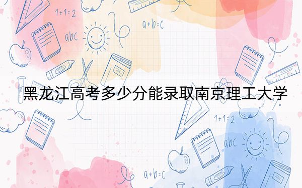 黑龍江高考多少分能錄取南京理工大學(xué)？附2022-2024年最低錄取分數(shù)線
