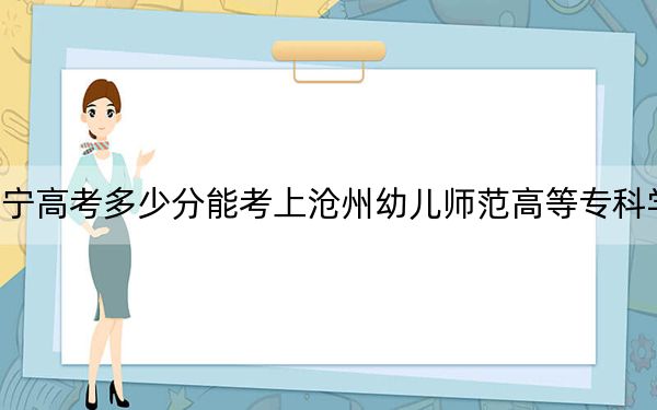 遼寧高考多少分能考上滄州幼兒師范高等專科學(xué)校,?附2022-2024年最低錄取分數(shù)線