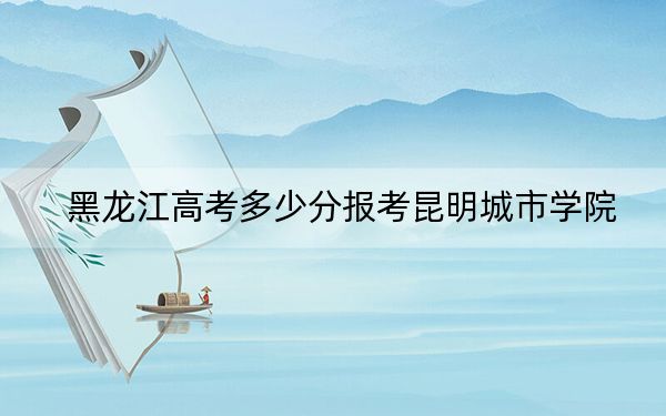黑龍江高考多少分報(bào)考昆明城市學(xué)院,？2024年歷史類最低411分 物理類錄取分394分
