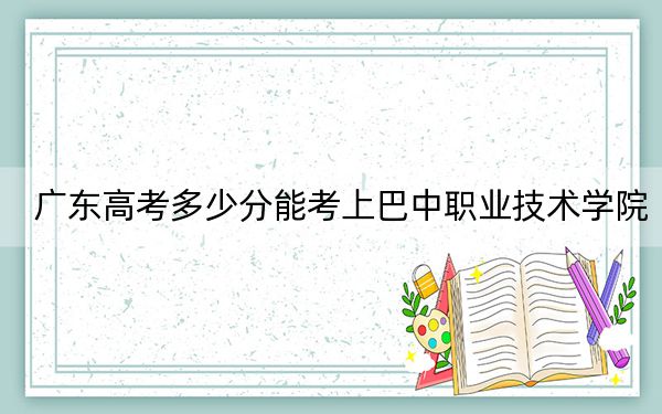 廣東高考多少分能考上巴中職業(yè)技術(shù)學院?附2022-2024年最低錄取分數(shù)線