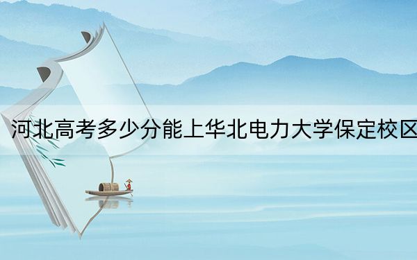 河北高考多少分能上華北電力大學(xué)保定校區(qū),?附2022-2024年最低錄取分?jǐn)?shù)線