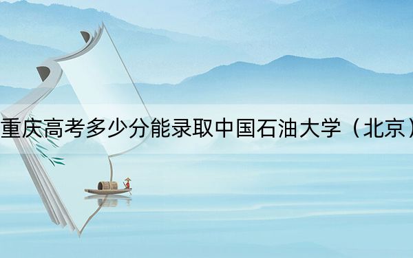 重慶高考多少分能錄取中國石油大學（北京）,？附2022-2024年最低錄取分數線