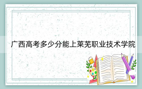 廣西高考多少分能上萊蕪職業(yè)技術(shù)學(xué)院,?2024年歷史類投檔線294分 物理類錄取分314分