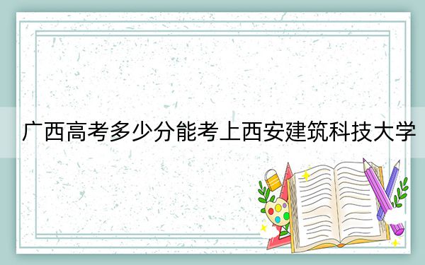 廣西高考多少分能考上西安建筑科技大學(xué),?附2022-2024年最低錄取分數(shù)線