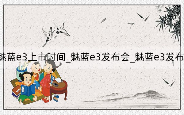 魅藍(lán)e3上市時(shí)間_魅藍(lán)e3發(fā)布會(huì)_魅藍(lán)e3發(fā)布會(huì)回放