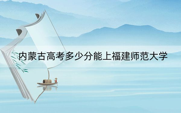 內(nèi)蒙古高考多少分能上福建師范大學(xué),？附近三年最低院校投檔線
