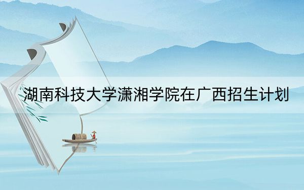 湖南科技大學(xué)瀟湘學(xué)院在廣西招生計劃,?學(xué)費是多少?錄取分?jǐn)?shù)線是多少,?