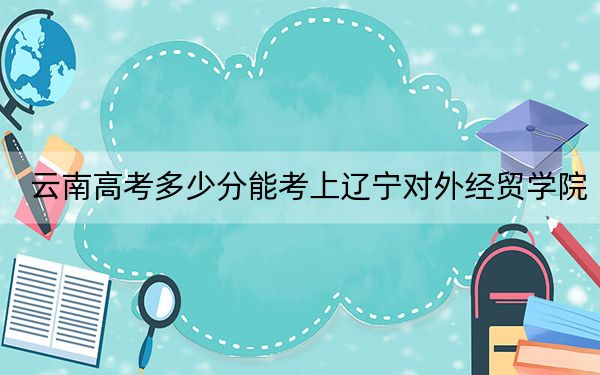 云南高考多少分能考上遼寧對外經(jīng)貿(mào)學(xué)院?附2022-2024年最低錄取分?jǐn)?shù)線
