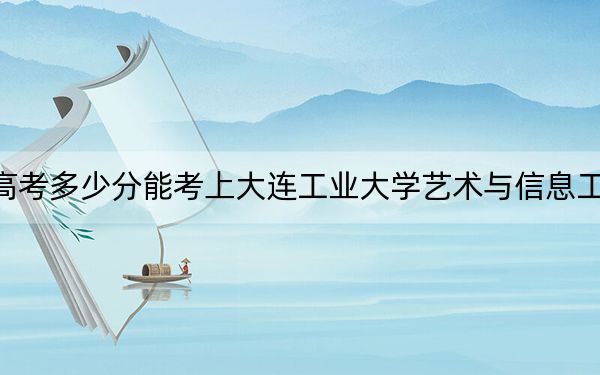 新疆高考多少分能考上大連工業(yè)大學(xué)藝術(shù)與信息工程學(xué)院？附2022-2024年最低錄取分?jǐn)?shù)線