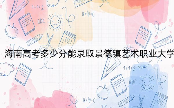 海南高考多少分能錄取景德鎮(zhèn)藝術(shù)職業(yè)大學(xué),？附2022-2024年最低錄取分?jǐn)?shù)線