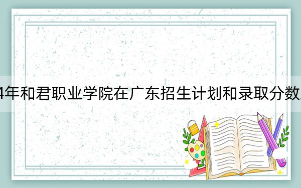 2024年和君職業(yè)學(xué)院在廣東招生計劃和錄取分?jǐn)?shù)線是多少,?廣東考生2025年參考