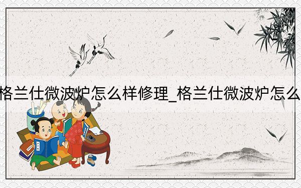 格蘭仕微波爐怎么樣修理_格蘭仕微波爐怎么樣
