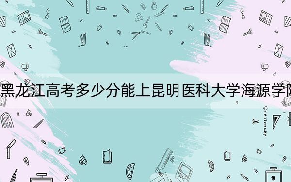 黑龍江高考多少分能上昆明醫(yī)科大學(xué)海源學(xué)院,?附2022-2024年最低錄取分?jǐn)?shù)線