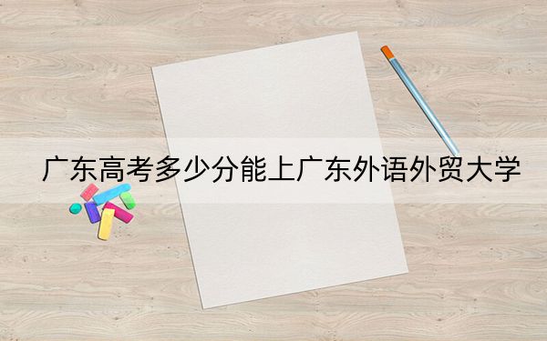 廣東高考多少分能上廣東外語外貿(mào)大學(xué),?2024年歷史類517分 物理類錄取分522分