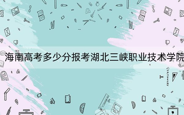 海南高考多少分報(bào)考湖北三峽職業(yè)技術(shù)學(xué)院？2024年最低錄取分?jǐn)?shù)線505分