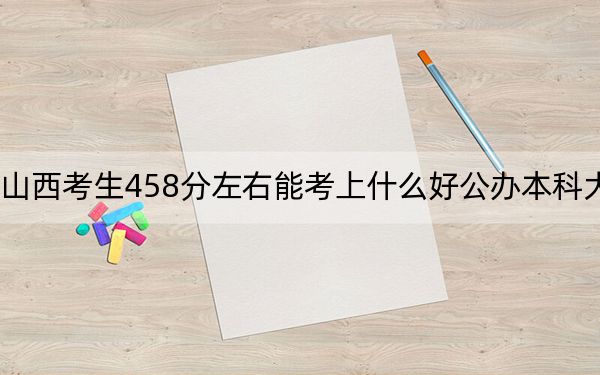 山西考生458分左右能考上什么好公辦本科大學,？（附帶2022-2024年458錄取名單）