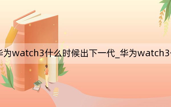 華為watch3什么時候出下一代_華為watch3什么時候出