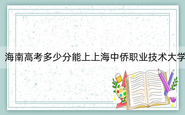海南高考多少分能上上海中僑職業(yè)技術(shù)大學(xué),?附2022-2024年最低錄取分?jǐn)?shù)線