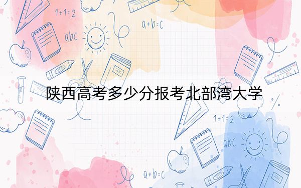 陜西高考多少分報考北部灣大學(xué),?附2022-2024年最低錄取分數(shù)線