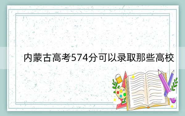 內(nèi)蒙古高考574分可以錄取那些高校,？（附帶2022-2024年574左右大學(xué)名單）