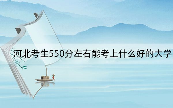 河北考生550分左右能考上什么好的大學(xué),?(附帶2022-2024年550左右大學(xué)名單)
