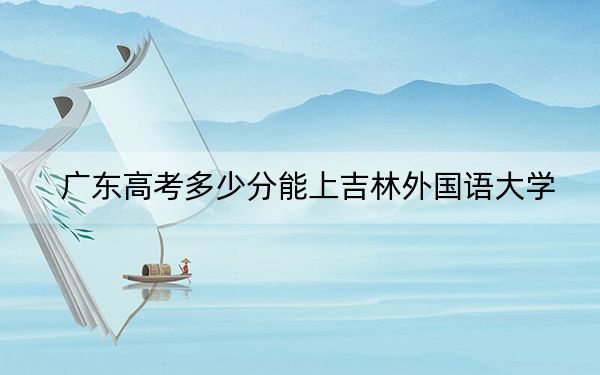 廣東高考多少分能上吉林外國語大學(xué),？2024年歷史類投檔線475分 物理類最低483分