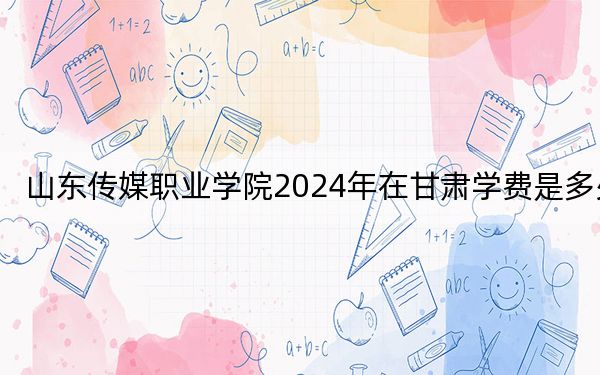 山東傳媒職業(yè)學(xué)院2024年在甘肅學(xué)費(fèi)是多少,?甘肅考生2025年參考