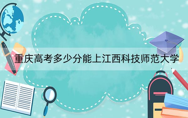 重慶高考多少分能上江西科技師范大學(xué)？附2022-2024年最低錄取分?jǐn)?shù)線