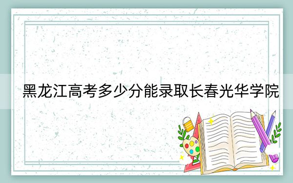 黑龍江高考多少分能錄取長春光華學院？附近三年最低院校投檔線