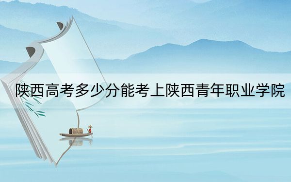 陜西高考多少分能考上陜西青年職業(yè)學(xué)院?附2022-2024年最低錄取分?jǐn)?shù)線