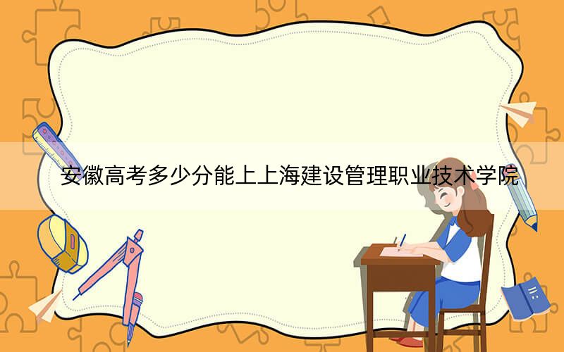 安徽高考多少分能上上海建設(shè)管理職業(yè)技術(shù)學(xué)院?2024年歷史類投檔線349分 物理類錄取分384分