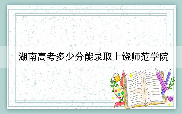 湖南高考多少分能錄取上饒師范學(xué)院,?2024年歷史類最低483分 物理類投檔線454分