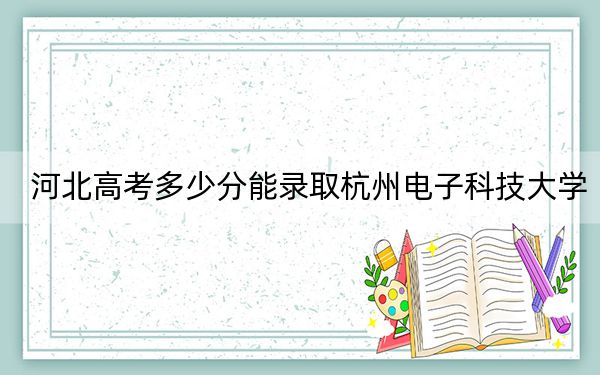 河北高考多少分能錄取杭州電子科技大學(xué),？2024年歷史類(lèi)580分 物理類(lèi)最低564分