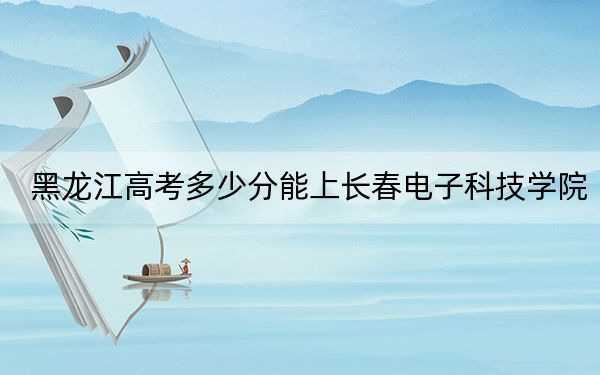 黑龍江高考多少分能上長(zhǎng)春電子科技學(xué)院,?附2022-2024年最低錄取分?jǐn)?shù)線