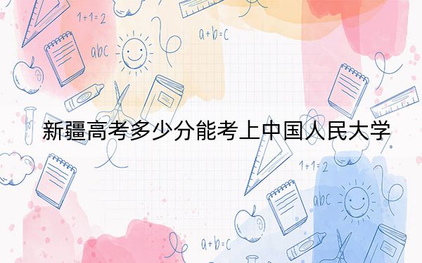 新疆高考多少分能考上中國(guó)人民大學(xué),？附2022-2024年最低錄取分?jǐn)?shù)線