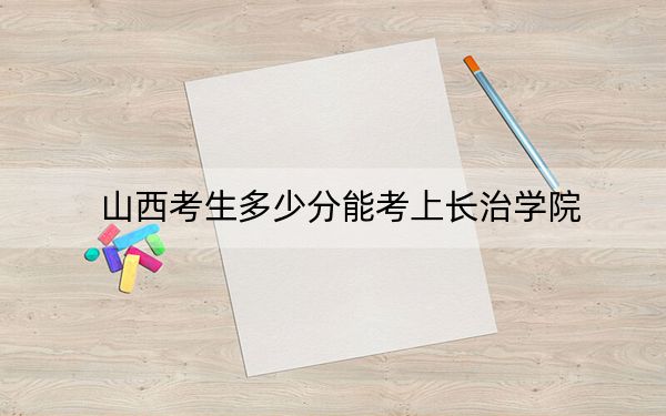 山西考生多少分能考上長治學院？附近三年最低院校投檔線