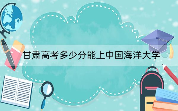 甘肅高考多少分能上中國海洋大學(xué),?2024年歷史類錄取分597分 物理類投檔線579分