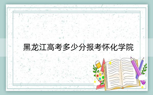 黑龍江高考多少分報考懷化學(xué)院?2024年歷史類465分 物理類錄取分452分