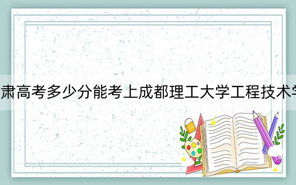 甘肅高考多少分能考上成都理工大學(xué)工程技術(shù)學(xué)院,？2024年歷史類最低443分 物理類424分