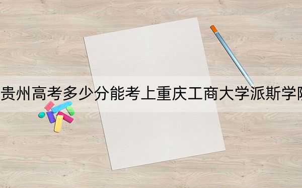 貴州高考多少分能考上重慶工商大學派斯學院？2024年歷史類錄取分467分 物理類最低418分