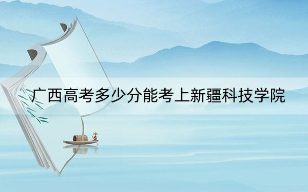 廣西高考多少分能考上新疆科技學(xué)院,？附2022-2024年最低錄取分?jǐn)?shù)線