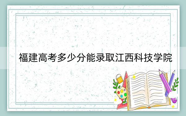 福建高考多少分能錄取江西科技學(xué)院,？2024年歷史類431分 物理類最低476分