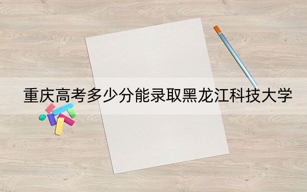 重慶高考多少分能錄取黑龍江科技大學(xué),？附2022-2024年最低錄取分?jǐn)?shù)線