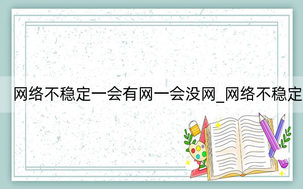 網(wǎng)絡(luò)不穩(wěn)定一會(huì)有網(wǎng)一會(huì)沒(méi)網(wǎng)_網(wǎng)絡(luò)不穩(wěn)定
