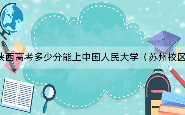 陜西高考多少分能上中國人民大學（蘇州校區(qū)）,？2024年文科投檔線610分 理科錄取分628分