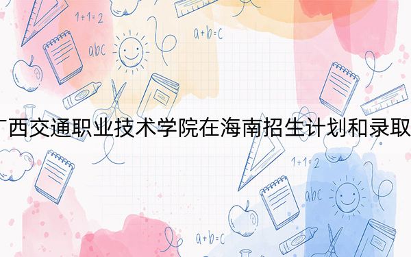 2024年廣西交通職業(yè)技術(shù)學(xué)院在海南招生計(jì)劃和錄取分?jǐn)?shù)線是多少,?海南考生2025年參考