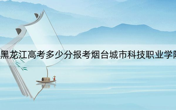 黑龍江高考多少分報考煙臺城市科技職業(yè)學(xué)院？附2022-2024年最低錄取分數(shù)線